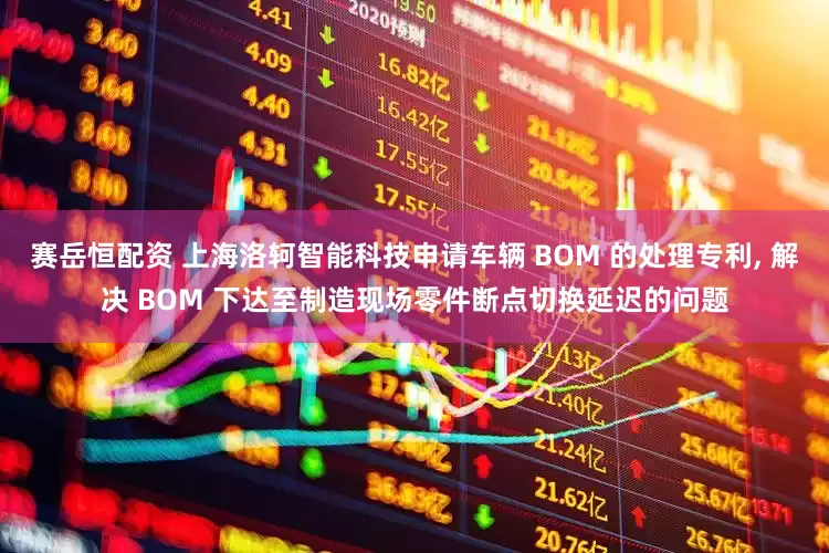 赛岳恒配资 上海洛轲智能科技申请车辆 BOM 的处理专利, 解决 BOM 下达至制造现场零件断点切换延迟的问题
