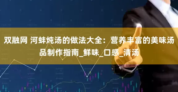双融网 河蚌炖汤的做法大全：营养丰富的美味汤品制作指南_鲜味_口感_清汤