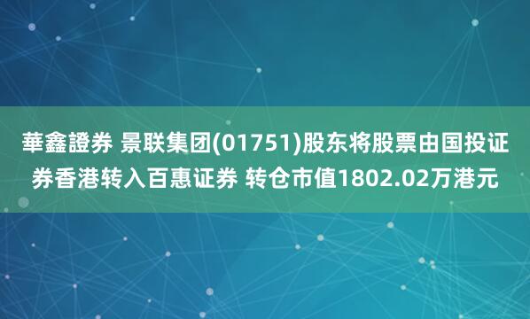 華鑫證券 景联集团(01751)股东将股票由国投证券香港转入百惠证券 转仓市值1802.02万港元