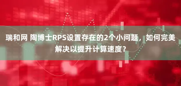 瑞和网 陶博士RPS设置存在的2个小问题，如何完美解决以提升计算速度？