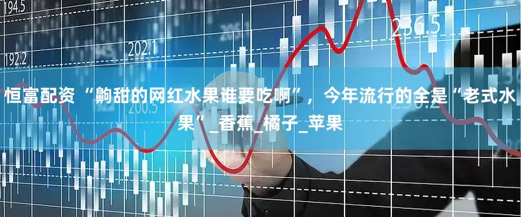 恒富配资 “齁甜的网红水果谁要吃啊”，今年流行的全是“老式水果”_香蕉_橘子_苹果