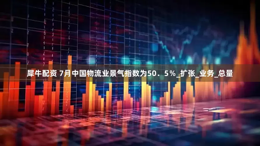 犀牛配资 7月中国物流业景气指数为50．5％_扩张_业务_总量