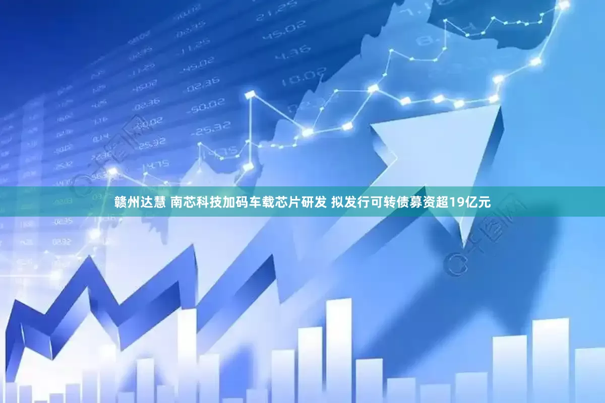 赣州达慧 南芯科技加码车载芯片研发 拟发行可转债募资超19亿元