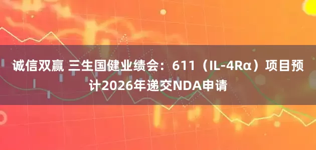 诚信双赢 三生国健业绩会：611（IL-4Rα）项目预计2026年递交NDA申请