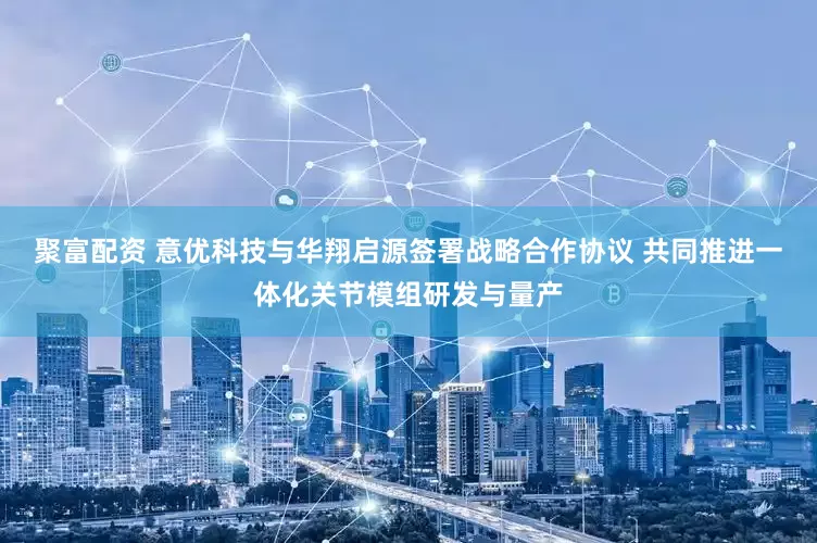 聚富配资 意优科技与华翔启源签署战略合作协议 共同推进一体化关节模组研发与量产
