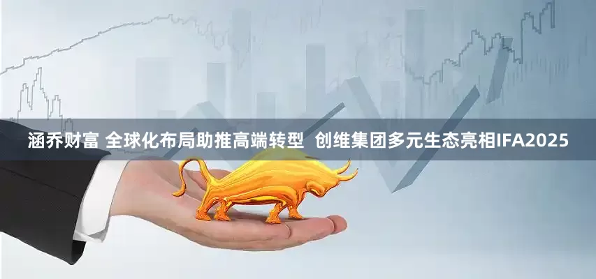 涵乔财富 全球化布局助推高端转型  创维集团多元生态亮相IFA2025