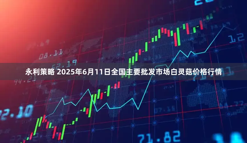 永利策略 2025年6月11日全国主要批发市场白灵菇价格行情