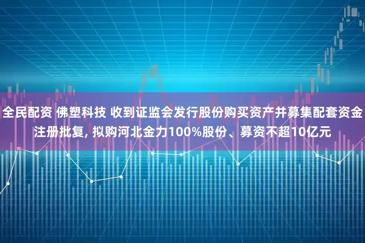 全民配资 佛塑科技 收到证监会发行股份购买资产并募集配套资金注册批复, 拟购河北金力100%股份、募资不超10亿元