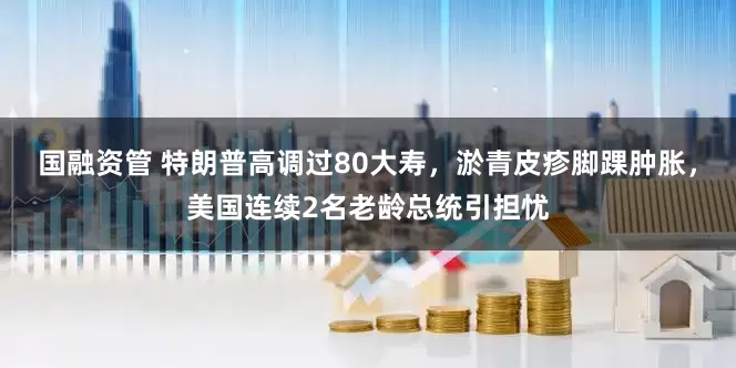 国融资管 特朗普高调过80大寿，淤青皮疹脚踝肿胀，美国连续2名老龄总统引担忧