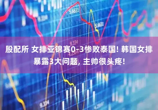 股配所 女排亚锦赛0-3惨败泰国! 韩国女排暴露3大问题, 主帅很头疼!