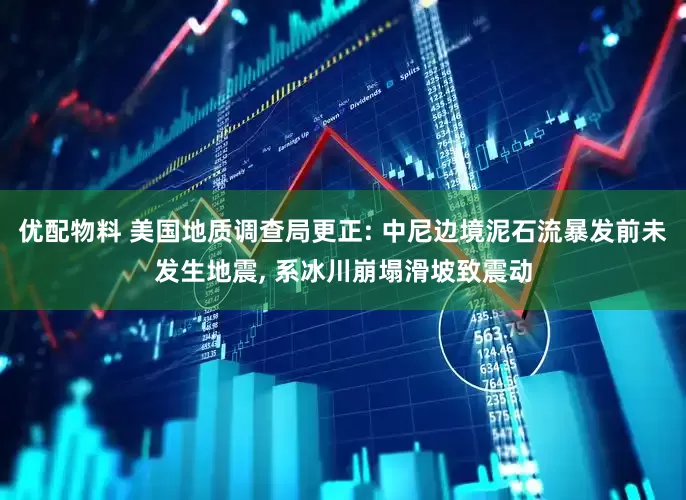 优配物料 美国地质调查局更正: 中尼边境泥石流暴发前未发生地震, 系冰川崩塌滑坡致震动