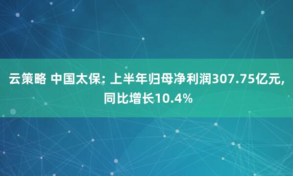 云策略 中国太保: 上半年归母净利润307.75亿元, 同比增长10.4%
